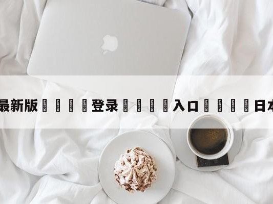 💦最新版🎋登录🍌入口🚄日本哥伦比亚