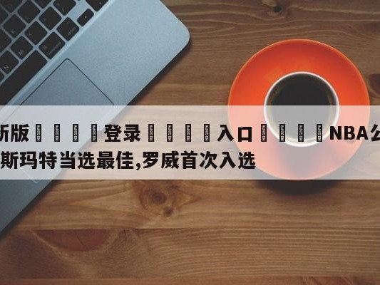 💦最新版🎋登录🍌入口🚄NBA公布了赛季最佳防守阵容:斯玛特当选最佳,罗威首次入选