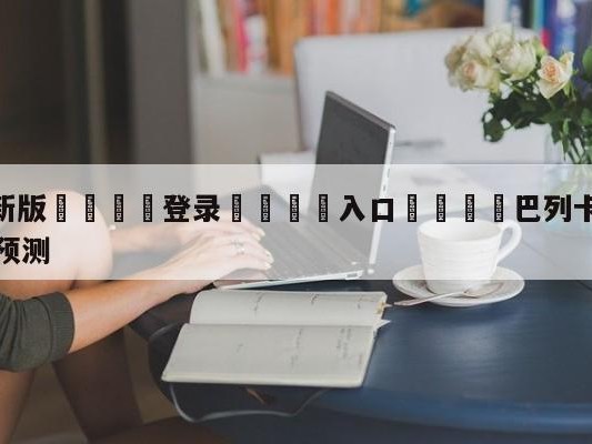 💦最新版🎋登录🍌入口🚄巴列卡诺vs拉斯帕尔马斯赛前预测