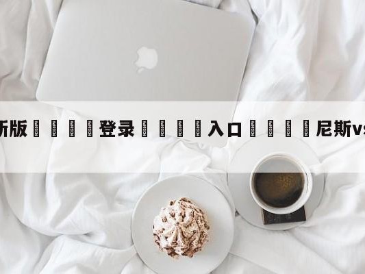💦最新版🎋登录🍌入口🚄尼斯vs朗斯赛前预测