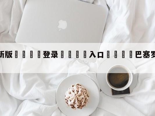 💦最新版🎋登录🍌入口🚄巴塞罗那vs马德里竞技预测