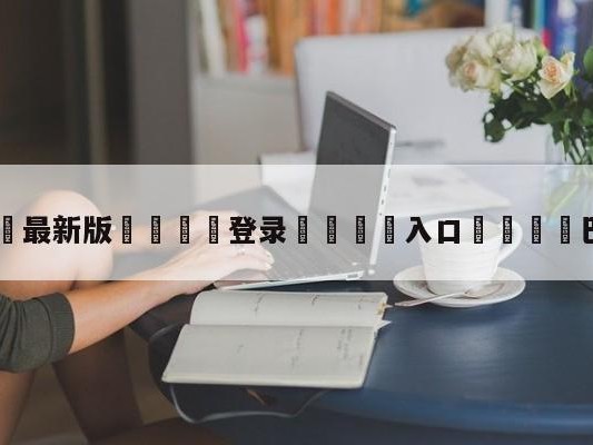 💦最新版🎋登录🍌入口🚄巴西首发