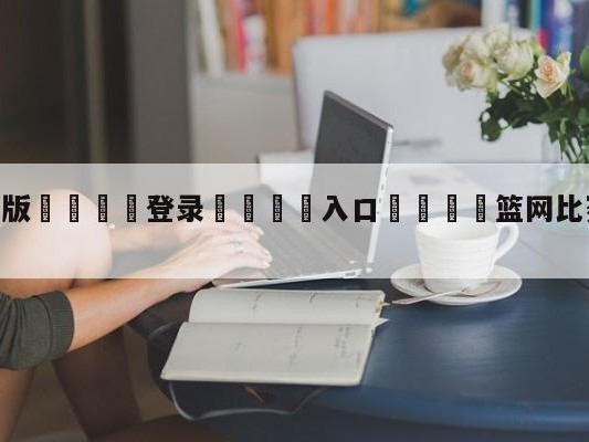 💦最新版🎋登录🍌入口🚄篮网比赛直播在线观看