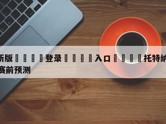 💦最新版🎋登录🍌入口🚄托特纳姆热刺vs谢菲尔德联队赛前预测
